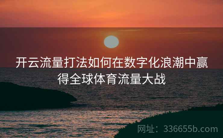 开云流量打法如何在数字化浪潮中赢得全球体育流量大战