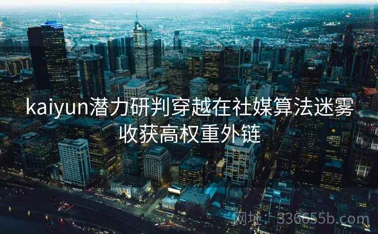 kaiyun潜力研判穿越在社媒算法迷雾收获高权重外链