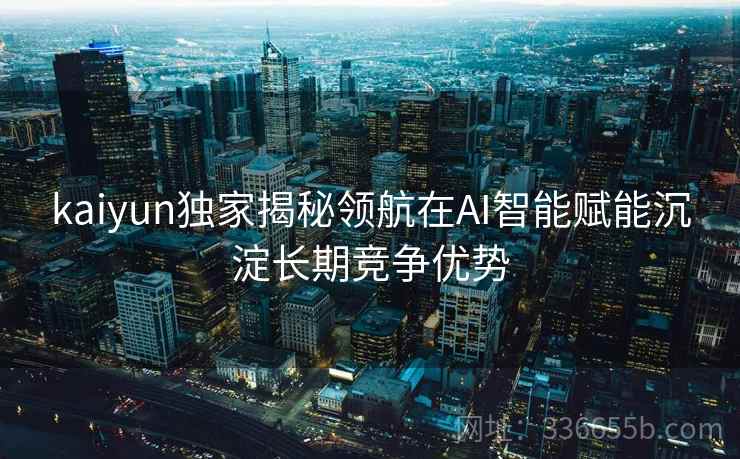 kaiyun独家揭秘领航在AI智能赋能沉淀长期竞争优势