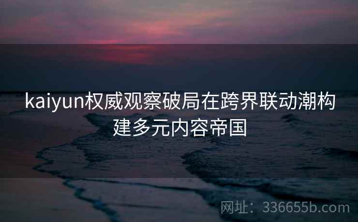 kaiyun权威观察破局在跨界联动潮构建多元内容帝国
