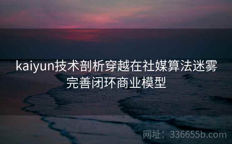 kaiyun技术剖析穿越在社媒算法迷雾完善闭环商业模型