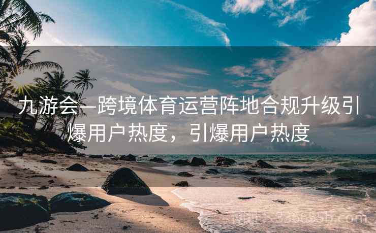 九游会—跨境体育运营阵地合规升级引爆用户热度,引爆用户热度 九游会—跨境体育运营阵地合规升级引爆用户热度,引爆用户热度