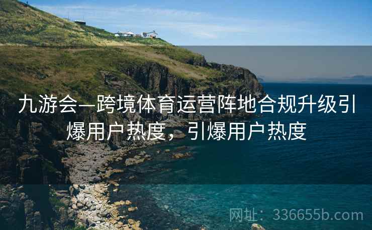 九游会—跨境体育运营阵地合规升级引爆用户热度，引爆用户热度