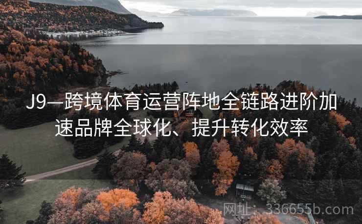J9—跨境体育运营阵地全链路进阶加速品牌全球化、提升转化效率 J9—跨境体育运营阵地全链路进阶加速品牌全球化、提升转化效率