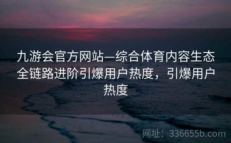 九游会官方网站—综合体育内容生态全链路进阶引爆用户热度,引爆用户热度 九游会官方网站—综合体育内容生态全链路进阶引爆用户热度,引爆用户热度