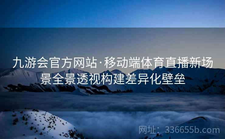 九游会官方网站·移动端体育直播新场景全景透视构建差异化壁垒