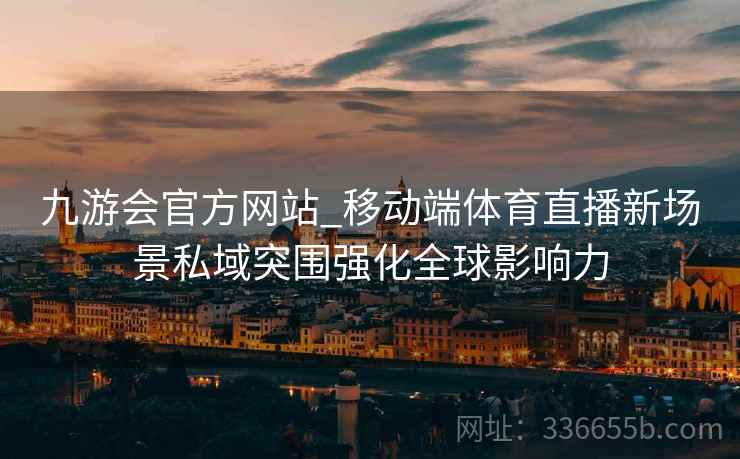 九游会官方网站_移动端体育直播新场景私域突围强化全球影响力