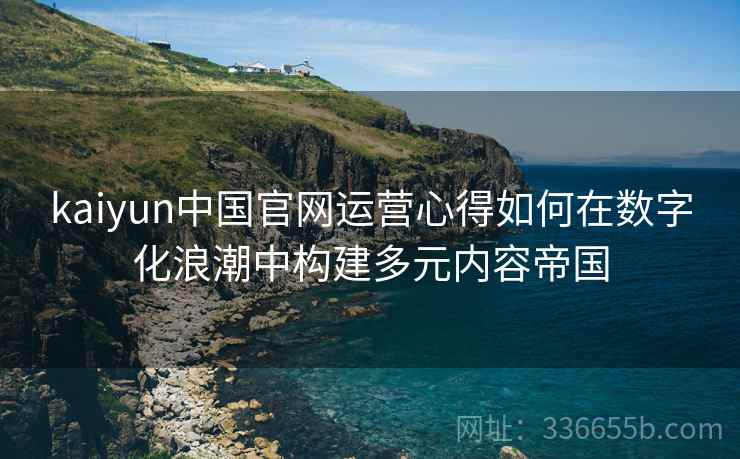 kaiyun中国官网运营心得如何在数字化浪潮中构建多元内容帝国