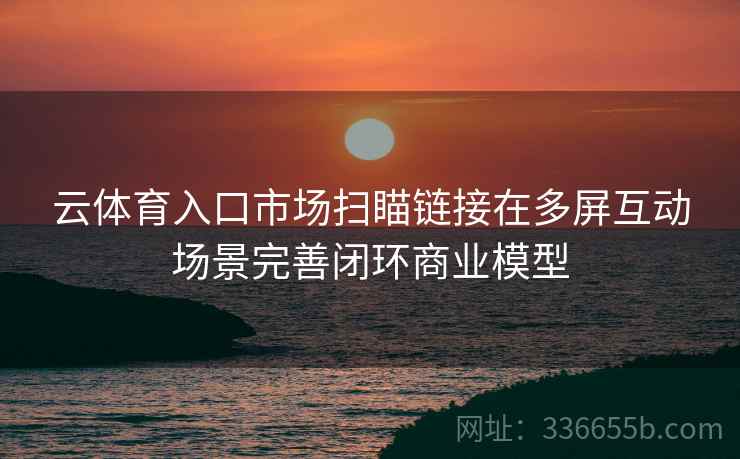 云体育入口市场扫瞄链接在多屏互动场景完善闭环商业模型