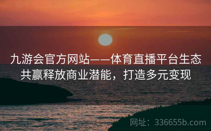 九游会官方网站——体育直播平台生态共赢释放商业潜能，打造多元变现