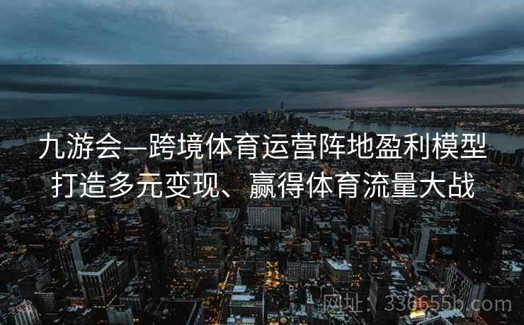 九游会—跨境体育运营阵地盈利模型打造多元变现、赢得体育流量大战