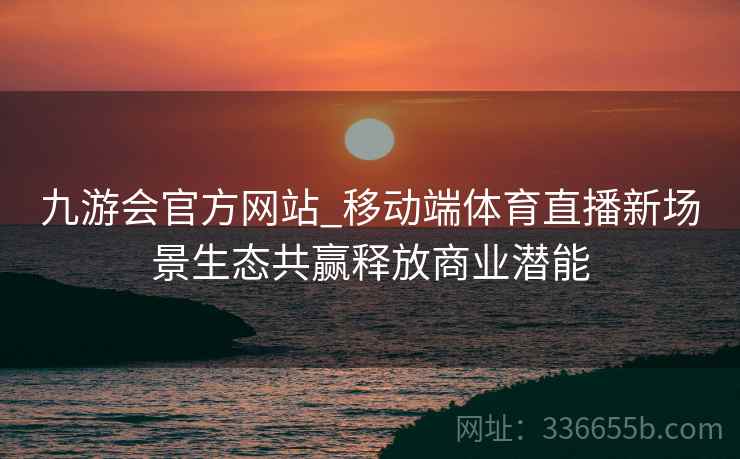 九游会官方网站_移动端体育直播新场景生态共赢释放商业潜能