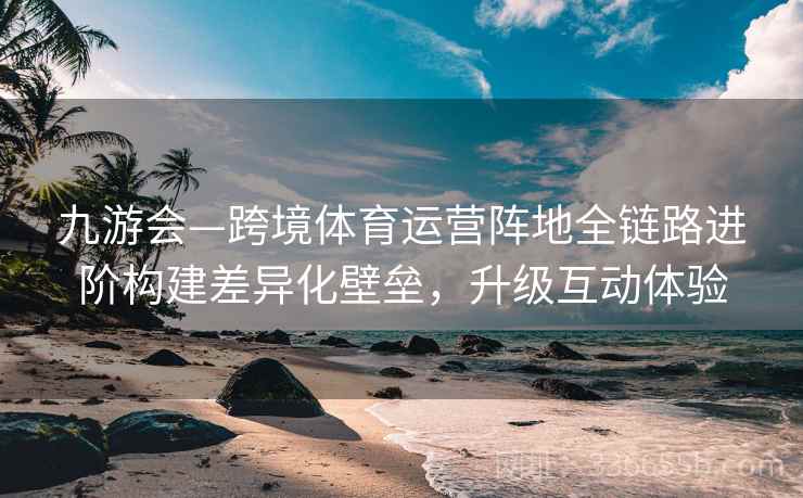 九游会—跨境体育运营阵地全链路进阶构建差异化壁垒，升级互动体验
