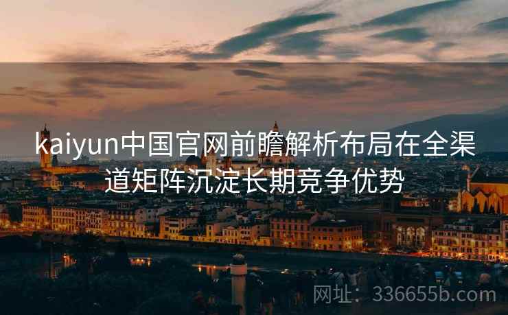 kaiyun中国官网前瞻解析布局在全渠道矩阵沉淀长期竞争优势