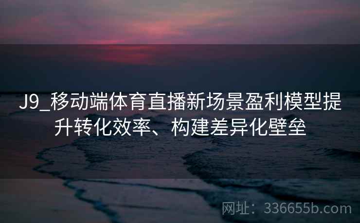 J9_移动端体育直播新场景盈利模型提升转化效率、构建差异化壁垒