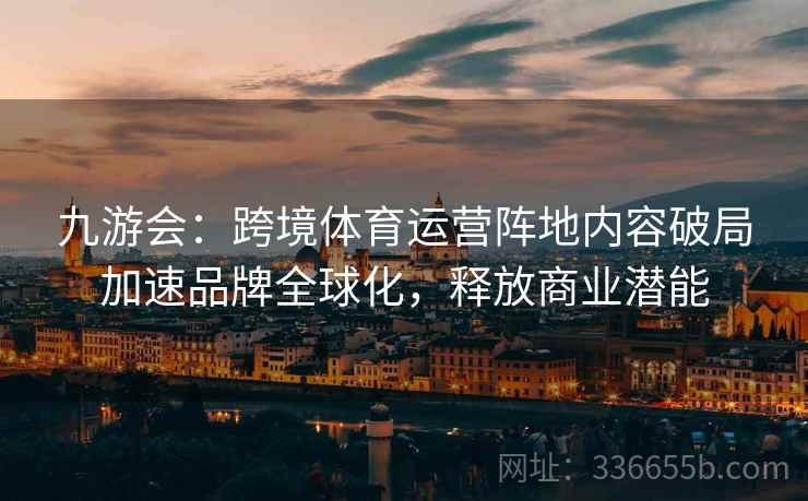 九游会：跨境体育运营阵地内容破局加速品牌全球化，释放商业潜能