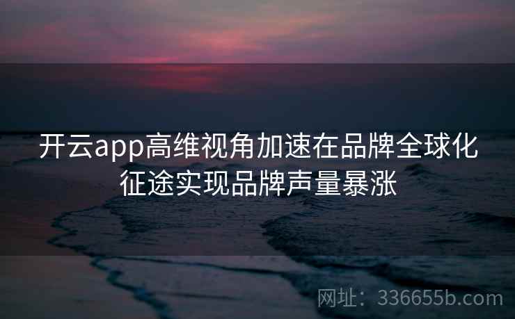 开云app高维视角加速在品牌全球化征途实现品牌声量暴涨