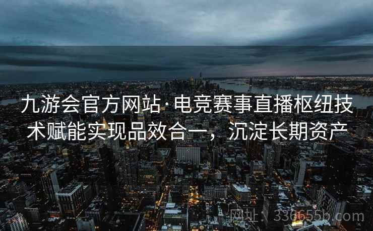 九游会官方网站·电竞赛事直播枢纽技术赋能实现品效合一，沉淀长期资产
