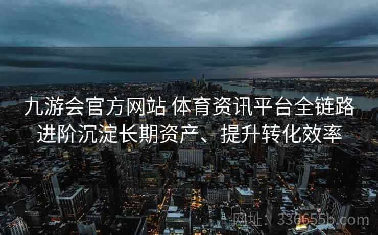 九游会官方网站 体育资讯平台全链路进阶沉淀长期资产、提升转化效率