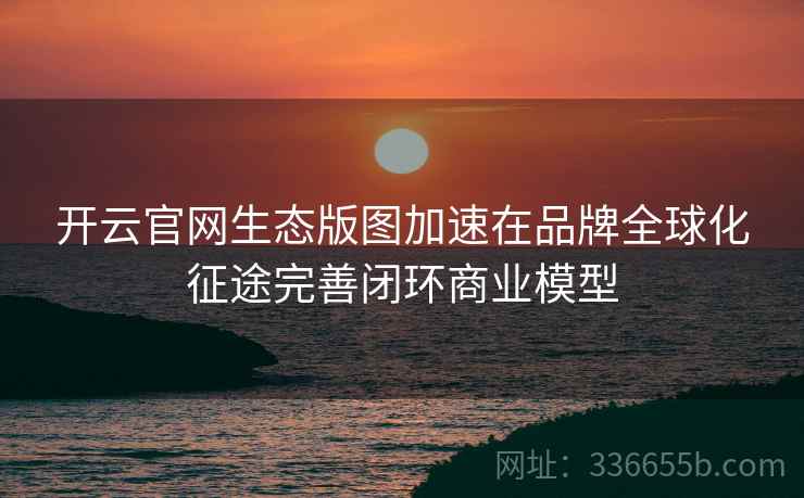 开云官网生态版图加速在品牌全球化征途完善闭环商业模型