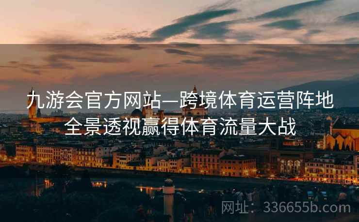 九游会官方网站—跨境体育运营阵地全景透视赢得体育流量大战